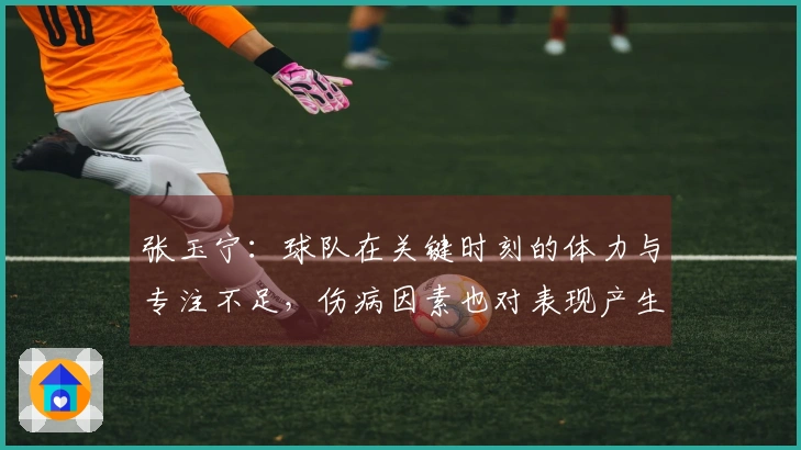张玉宁：球队在关键时刻的体力与专注不足，伤病因素也对表现产生了影响