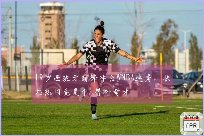 19岁西班牙前锋冲击WNBA选秀，状元热门竟是个-替补奇才-