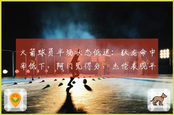 火箭球员半场状态低迷：狄龙命中率低下，阿门无得分，杰伦表现平平