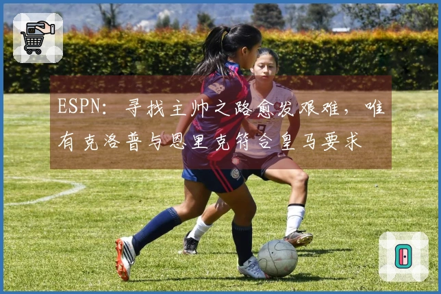 ESPN：寻找主帅之路愈发艰难，唯有克洛普与恩里克符合皇马要求