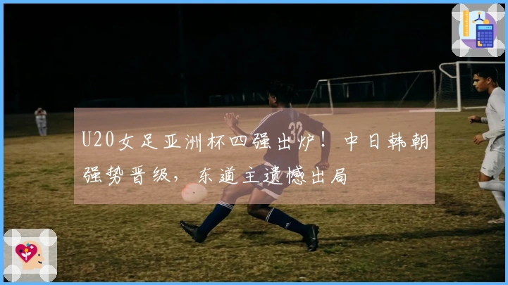 U20女足亚洲杯四强出炉！中日韩朝强势晋级，东道主遗憾出局