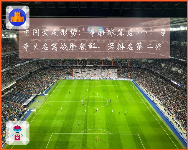 中国女足形势：净胜球落后3个！争夺头名需战胜朝鲜，若排名第二将遭遇两大强敌