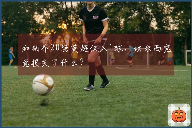 加纳乔20场英超仅入1球，切尔西究竟损失了什么？