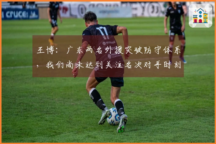 王博：广东两名外援突破防守体系，我们尚未达到关注名次对手时刻