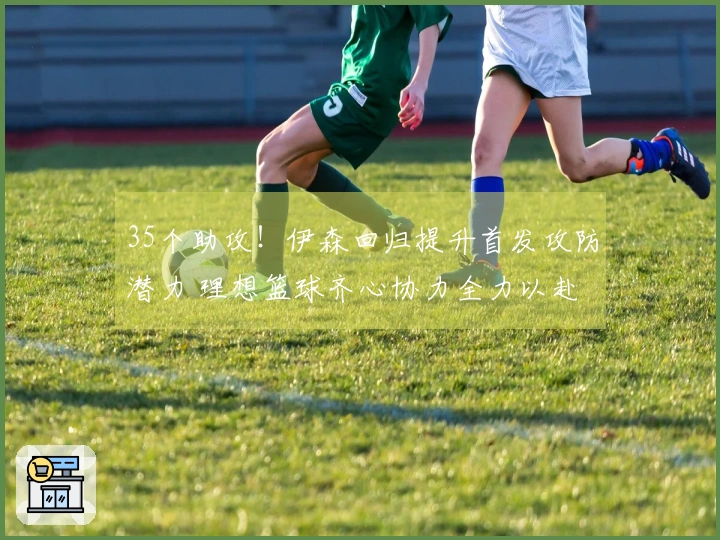 35个助攻！伊森回归提升首发攻防潜力 理想篮球齐心协力全力以赴