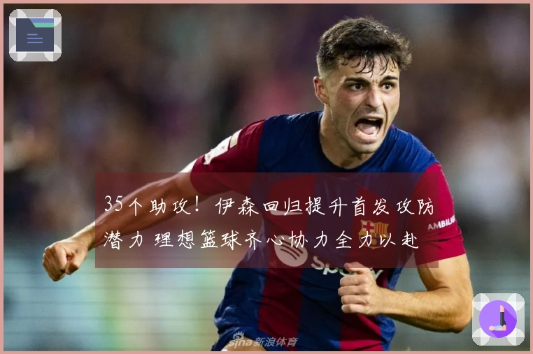 35个助攻！伊森回归提升首发攻防潜力 理想篮球齐心协力全力以赴