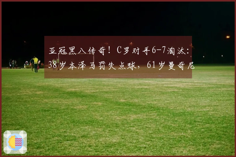 亚冠黑八传奇！C罗对手6-7淘汰：38岁本泽马罚失点球，61岁曼奇尼成就伟业