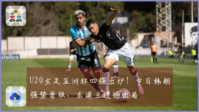 U20女足亚洲杯四强出炉！中日韩朝强势晋级，东道主遗憾出局