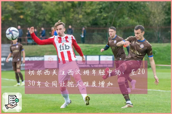 切尔西关注西汉姆年轻中场，至2030年合同让挖人难度增加