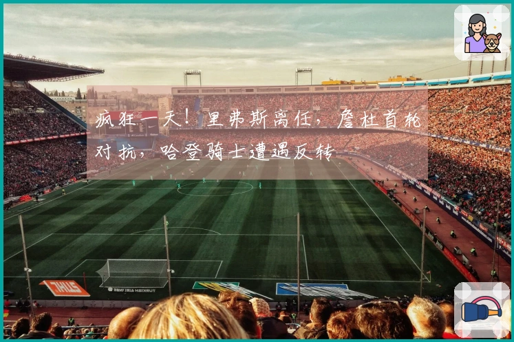 疯狂一天！里弗斯离任，詹杜首轮对抗，哈登骑士遭遇反转