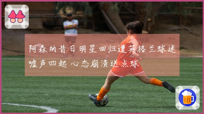 阿森纳昔日明星回归遭英格兰球迷嘘声四起 心态崩溃送点球