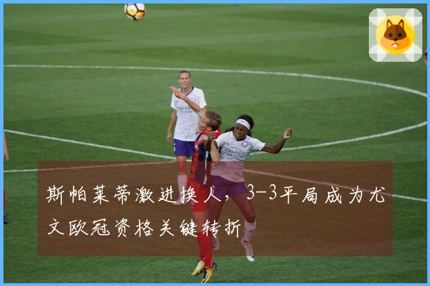 斯帕莱蒂激进换人，3-3平局成为尤文欧冠资格关键转折