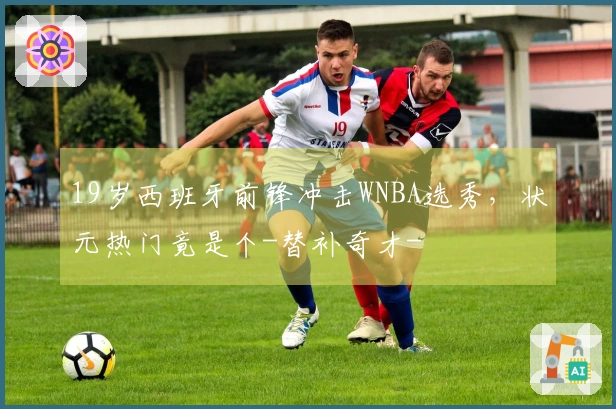 19岁西班牙前锋冲击WNBA选秀，状元热门竟是个-替补奇才-