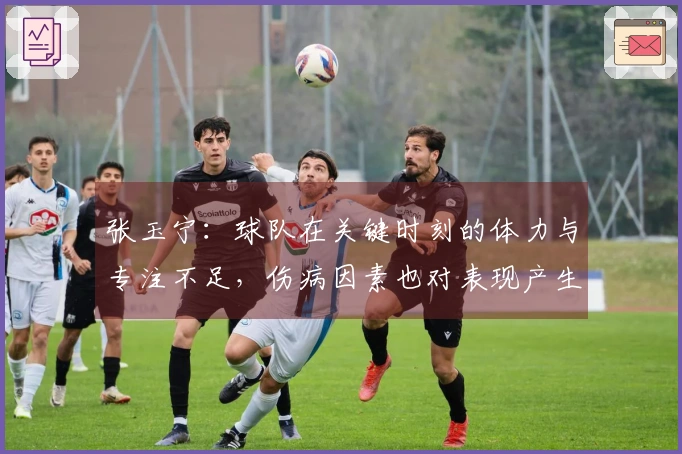 张玉宁：球队在关键时刻的体力与专注不足，伤病因素也对表现产生了影响