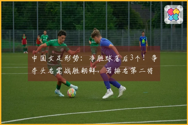 中国女足形势：净胜球落后3个！争夺头名需战胜朝鲜，若排名第二将遭遇两大强敌